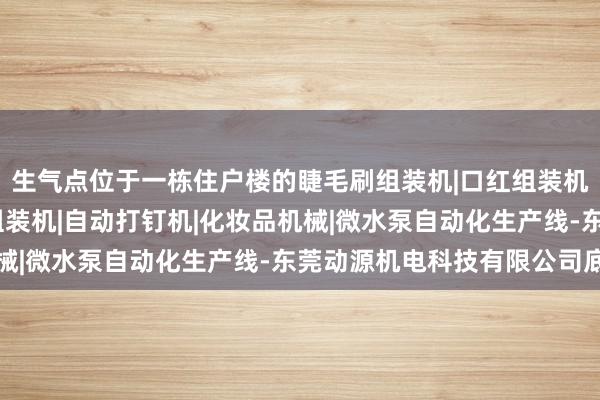 生气点位于一栋住户楼的睫毛刷组装机|口红组装机|自动锁螺丝机|中束组装机|自动打钉机|化妆品机械|微水泵自动化生产线-东莞动源机电科技有限公司底层