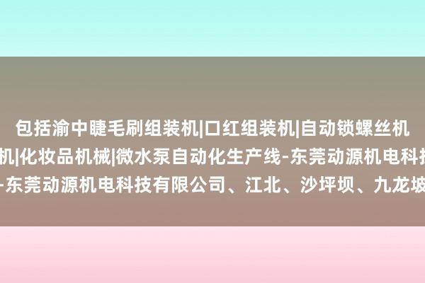 包括渝中睫毛刷组装机|口红组装机|自动锁螺丝机|中束组装机|自动打钉机|化妆品机械|微水泵自动化生产线-东莞动源机电科技有限公司、江北、沙坪坝、九龙坡等热点地段