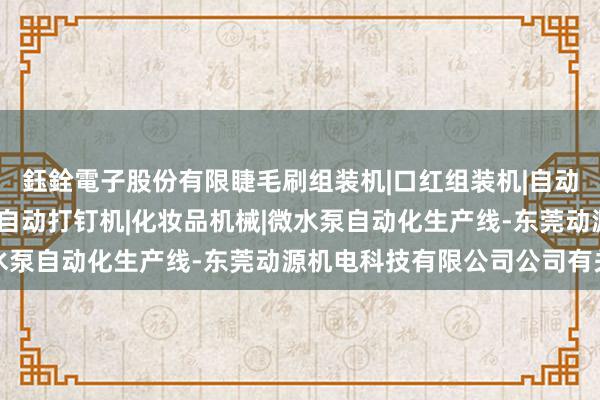 鈺銓電子股份有限睫毛刷组装机|口红组装机|自动锁螺丝机|中束组装机|自动打钉机|化妆品机械|微水泵自动化生产线-东莞动源机电科技有限公司公司有关词